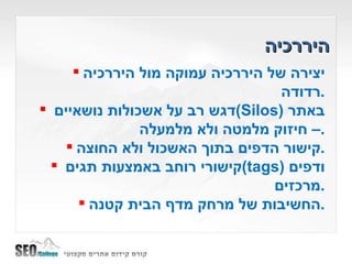 היררכיה יצירה של היררכיה עמוקה מול היררכיה רדודה . דגש רב על אשכולות נושאיים  ( Silos )  באתר – חיזוק מלמטה ולא מלמעלה . קישור הדפים בתוך האשכול ולא החוצה . קישורי רוחב באמצעות תגים  ( tags )  ודפים מרכזים . החשיבות של מרחק מדף הבית קטנה . 