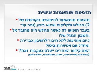 תוצאות מותאמות אישית תוצאות מותאמות לחיפושים הקודמים של הגולש ולקליקים שהוא ביצע  ( ומה עוד ?). בעבר הופיעו רק כאשר הגולש היה מחובר אל חשבון הגוגל שלו . כיום מופיעות ללא חיבור לחשבון כברירת מחדל עם אפשרות ביטול . האם קידום האתרים ייעלם בעקבות זאת ? ) העשירים עשירים יותר ,  מיתוג ,  מניפולציות ,  חיפש ראשון ) 