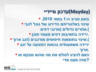 עדכון מיידיי  ( Mayday ) בוצע סביב ה -1  במאי  2010. שינוי באלגוריתם הדירוג של גוגל לגבי אתרים גדולים  ( מרובי דפים ). ירידה בחשיבות דפים מעוטי תוכן . שינוי בתוצאות חיפושים מורכבים  ( זנב ארוך ). ירידה משמעותית בכמות התנועה על זנב ארוך . האם להציג לגולש את מה שהוא מבקש או שזה מעט מדי ? 