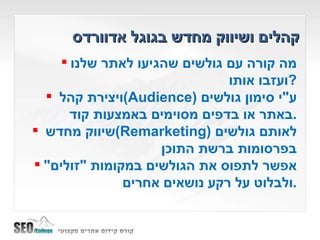 קהלים ושיווק מחדש בגוגל אדוורדס מה קורה עם גולשים שהגיעו לאתר שלנו ועזבו אותו ? ויצירת קהל  ( Audience )  ע " י סימון גולשים באתר או בדפים מסוימים באמצעות קוד . שיווק מחדש  ( Remarketing )  לאותם גולשים בפרסומות ברשת התוכן אפשר לתפוס את הגולשים במקומות  " זולים "  ולבלוט על רקע נושאים אחרים . 