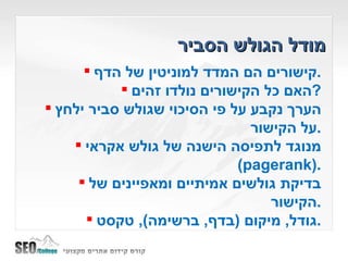 מודל הגולש הסביר קישורים הם המדד למוניטין של הדף . האם כל הקישורים נולדו זהים ? הערך נקבע על פי הסיכוי שגולש סביר ילחץ על הקישור . מנוגד לתפיסה הישנה של גולש אקראי  ( pagerank ). בדיקת גולשים אמיתיים ומאפיינים של הקישור . גודל ,  מיקום  ( בדף ,  ברשימה ),  טקסט . 