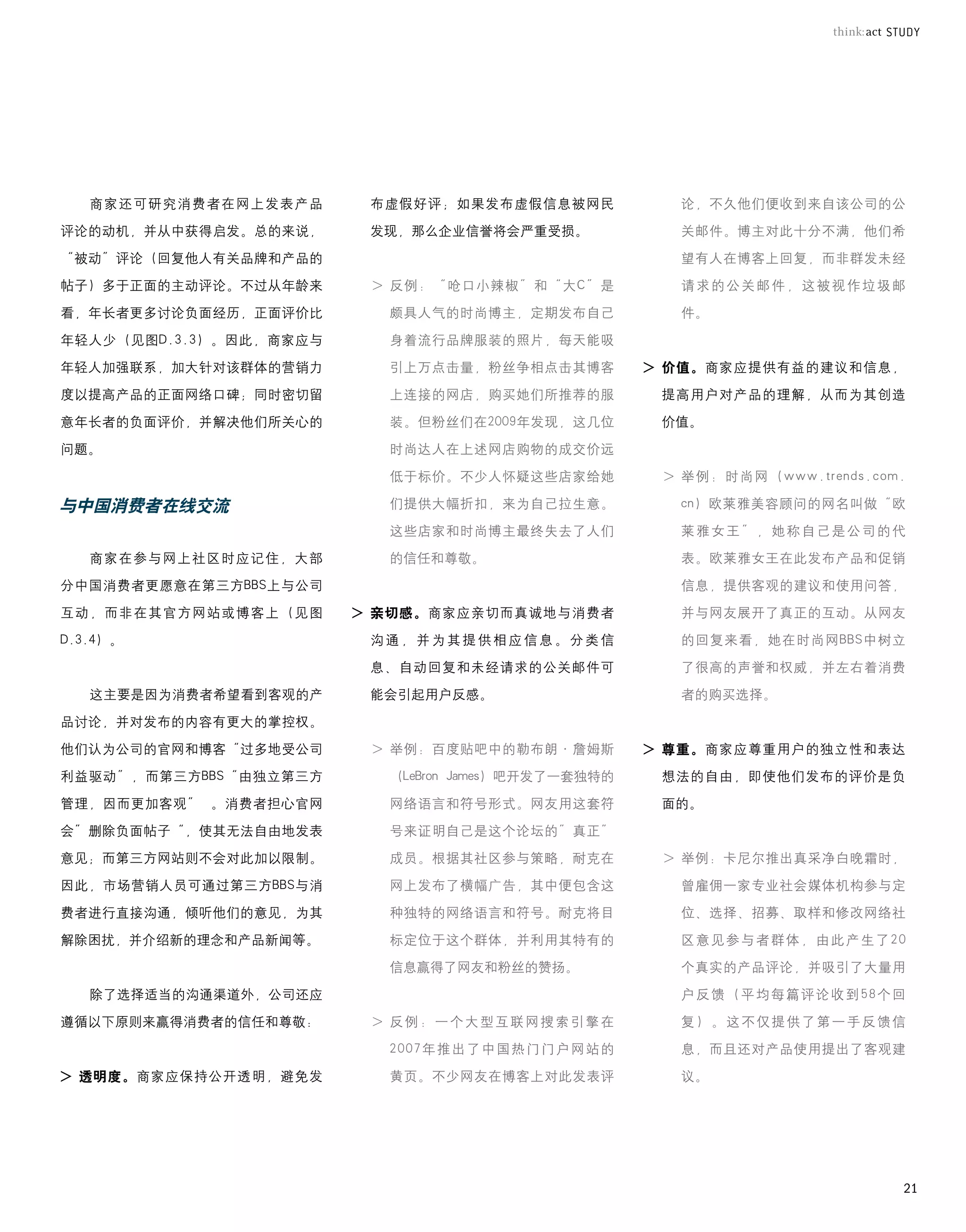 商家还可研究消费者在网上发表产品       布虚假好评；如果发布虚假信息被网民                      论，不久他们便收到来自该公司的公

评论的动机，并从中获得启发。总的来说，       发现，那么企业信誉将会严重受损。                       关邮件。博主对此十分不满，他们希

“被动”评论（回复他人有关品牌和产品的                                              望有人在博客上回复，而非群发未经

帖子）多于正面的主动评论。不过从年龄来     			>		 例：“呛口小辣椒”和“大C”是
                             反                                   请求的公关邮件，这被视作垃圾邮

看，年长者更多讨论负面经历，正面评价比         颇具人气的时尚博主，定期发布自己                     件。

年轻人少（见图D.3.3）。因此，商家应与       身着流行品牌服装的照片，每天能吸

年轻人加强联系，加大针对该群体的营销力         引上万点击量，粉丝争相点击其博客                 > 价值。商家应提供有益的建议和信息，
度以提高产品的正面网络口碑；同时密切留         上连接的网店，购买她们所推荐的服                  提高用户对产品的理解，从而为其创造

意年长者的负面评价，并解决他们所关心的         装。但粉丝们在2009年发现，这几位                价值。

问题。                         时尚达人在上述网店购物的成交价远

                            低于标价。不少人怀疑这些店家给她                 			>		 例：时尚网（www.trends.com.
                                                                  举

与中国消费者在线交流                  们提供大幅折扣，来为自己拉生意。                     cn）欧莱雅美容顾问的网名叫做“欧

                            这些店家和时尚博主最终失去了人们                     莱雅女王”，她称自己是公司的代

   商家在参与网上社区时应记住，大部         的信任和尊敬。                              表。欧莱雅女王在此发布产品和促销

分中国消费者更愿意在第三方BBS上与公司                                             信息，提供客观的建议和使用问答，

互动，而非在其官方网站或博客上（见图      > 亲切感。商家应亲切而真诚地与消费者                      并与网友展开了真正的互动。从网友

D.3.4）。                   沟通，并为其提供相应信息。分类信                       的回复来看，她在时尚网BBS中树立

                          息、自动回复和未经请求的公关邮件可                      了很高的声誉和权威，并左右着消费

   这主要是因为消费者希望看到客观的产      能会引起用户反感。                              者的购买选择。

品讨论，并对发布的内容有更大的掌控权。

他们认为公司的官网和博客“过多地受公司     			>		 例：百度贴吧中的勒布朗·詹姆斯
                             举                               > 尊重。商家应尊重用户的独立性和表达
利益驱动”，而第三方BBS“由独立第三方        （LeBron	James）吧开发了一套独特的           想法的自由，即使他们发布的评价是负

管理，因而更加客观”	 。消费者担心官网        网络语言和符号形式。网友用这套符                  面的。

会”删除负面帖子“，使其无法自由地发表         号来证明自己是这个论坛的”真正”	

意见；而第三方网站则不会对此加以限制。         成员。根据其社区参与策略，耐克在                 			>		 例：卡尼尔推出真采净白晚霜时，
                                                                  举
因此，市场营销人员可通过第三方BBS与消        网上发布了横幅广告，其中便包含这                     曾雇佣一家专业社会媒体机构参与定

费者进行直接沟通，倾听他们的意见，为其         种独特的网络语言和符号。耐克将目                     位、选择、招募、取样和修改网络社

解除困扰，并介绍新的理念和产品新闻等。         标定位于这个群体，并利用其特有的                     区意见参与者群体，由此产生了20

                            信息赢得了网友和粉丝的赞扬。                       个真实的产品评论，并吸引了大量用

   除了选择适当的沟通渠道外，公司还应                                             户反馈（平均每篇评论收到58个回

遵循以下原则来赢得消费者的信任和尊敬：     			>		 例 ： 一 个 大 型 互 联 网 搜 索 引 擎 在
                             反                                   复）。这不仅提供了第一手反馈信

                            2007年推出了中国热门门户网站的                    息，而且还对产品使用提出了客观建

> 透明度。商家应保持公开透明，避免发         黄页。不少网友在博客上对此发表评                     议。




                                                                                        21
 