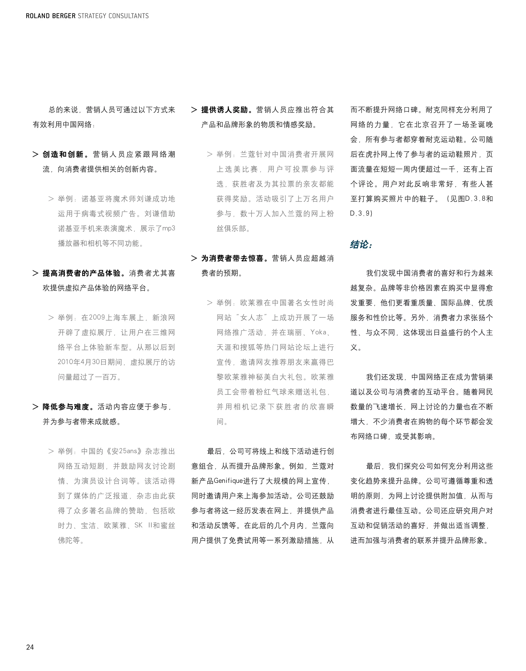 总的来说，营销人员可通过以下方式来       > 提供诱人奖励。营销人员应推出符合其        而不断提升网络口碑。耐克同样充分利用了

 有效利用中国网络：                    产品和品牌形象的物质和情感奖励。          网络的力量，它在北京召开了一场圣诞晚

                                                        会，所有参与者都穿着耐克运动鞋。公司随

 > 创造和创新。营销人员应紧跟网络潮            >		 例：兰蔻针对中国消费者开展网
                                 举                      后在虎扑网上传了参与者的运动鞋照片，页

     流，向消费者提供相关的创新内容。            上选美比赛，用户可投票参与评         面流量在短短一周内便超过一千，还有上百

                                 选，获胜者及为其拉票的亲友都能        个评论。用户对此反响非常好，有些人甚

     >		 例：诺基亚将魔术师刘谦成功地
       举                         获得奖励。活动吸引了上万名用户        至打算购买照片中的鞋子。（见图D.3.8和

       运用于病毒式视频广告。刘谦借助           参与，数十万人加入兰蔻的网上粉        D.3.9）

       诺基亚手机来表演魔术，展示了mp3         丝俱乐部。
       播放器和相机等不同功能。                                     结论：
                             > 为消费者带去惊喜。营销人员应超越消
 > 提高消费者的产品体验。消费者尤其喜          费者的预期。                         我们发现中国消费者的喜好和行为越来
     欢提供虚拟产品体验的网络平台。                                    越复杂。品牌等非价格因素在购买中显得愈
                               >		 例：欧莱雅在中国著名女性时尚
                                 举                      发重要，他们更看重质量、国际品牌、优质
     >		 例：在2009上海车展上，新浪网
       举                         网站“女人志”上成功开展了一场        服务和性价比等。另外，消费者力求张扬个
       开辟了虚拟展厅，让用户在三维网           网络推广活动，并在瑞丽、Yoka、      性、与众不同，这体现出日益盛行的个人主
       络平台上体验新车型。从那以后到           天涯和搜狐等热门网站论坛上进行        义。
       2010年4月30日期间，虚拟展厅的访       宣传，邀请网友推荐朋友来赢得巴

       问量超过了一百万。                 黎欧莱雅神秘美白大礼包。欧莱雅             我们还发现，中国网络正在成为营销渠
                                 员工会带着粉红气球来赠送礼包，        道以及公司与消费者的互动平台。随着网民

 > 降低参与难度。活动内容应便于参与，             并用相机记录下获胜者的欣喜瞬         数量的飞速增长，网上讨论的力量也在不断
     并为参与者带来成就感。                 间。                     增大，不少消费者在购物的每个环节都会发

                                                        布网络口碑，或受其影响。
     >		 例：中国的《安25ans》杂志推出
       举                       最后，公司可将线上和线下活动进行创

       网络互动短剧，并鼓励网友讨论剧       意组合，从而提升品牌形象。例如，兰蔻对             最后，我们探究公司如何充分利用这些
       情、为演员设计台词等。该活动得       新产品Genifique进行了大规模的网上宣传，   变化趋势来提升品牌。公司可遵循尊重和透
       到了媒体的广泛报道，杂志由此获       同时邀请用户来上海参加活动。公司还鼓励        明的原则，为网上讨论提供附加值，从而与
       得了众多著名品牌的赞助，包括欧       参与者将这一经历发表在网上，并提供产品        消费者进行最佳互动。公司还应研究用户对
       时力、宝洁、欧莱雅、SK	 II和蜜丝   和活动反馈等。在此后的几个月内，兰蔻向        互动和促销活动的喜好，并做出适当调整，
       佛陀等。                  用户提供了免费试用等一系列激励措施，从        进而加强与消费者的联系并提升品牌形象。




24
 