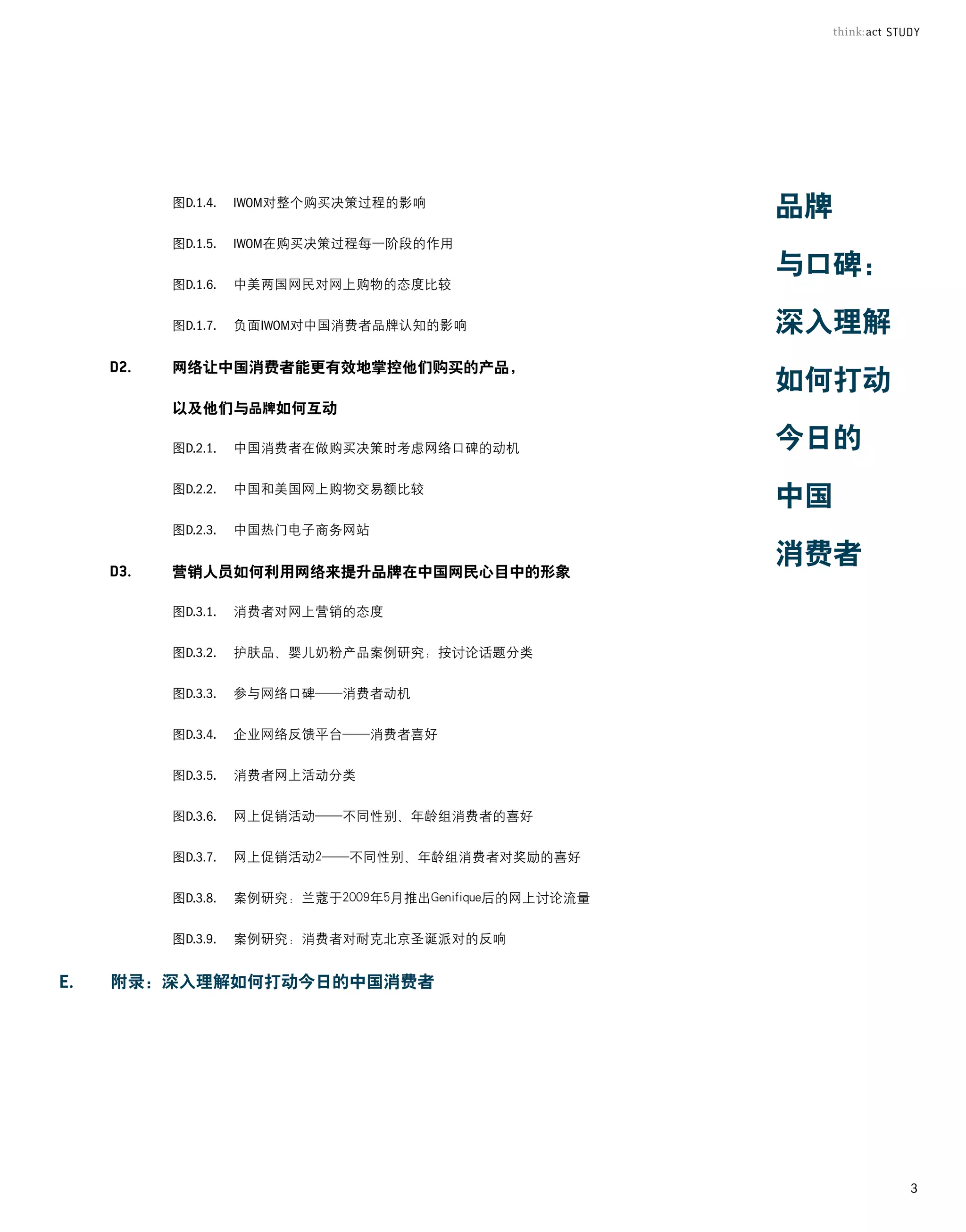 图D.1.4.	 IWOM对整个购买决策过程的影响
                                                   品牌
	   图D.1.5.	 IWOM在购买决策过程每一阶段的作用
                                                   与口碑：
	   图D.1.6.	 中美两国网民对网上购物的态度比较


	   图D.1.7.	 负面IWOM对中国消费者品牌认知的影响                   深入理解
    网络让中国消费者能更有效地掌控他们购买的产品，
                                                   如何打动
    以及他们与品牌如何互动

	   图D.2.1.	 中国消费者在做购买决策时考虑网络口碑的动机                 今日的
	   图D.2.2.   中国和美国网上购物交易额比较
                                                   中国
	   图D.2.3.   中国热门电子商务网站


    营销人员如何利用网络来提升品牌在中国网民心目中的形象
                                                   消费者
	   图D.3.1.   消费者对网上营销的态度


	   图D.3.2.   护肤品、婴儿奶粉产品案例研究：按讨论话题分类


	   图D.3.3.   参与网络口碑——消费者动机


	   图D.3.4.   企业网络反馈平台——消费者喜好


	   图D.3.5.   消费者网上活动分类


	   图D.3.6.   网上促销活动——不同性别、年龄组消费者的喜好


	   图D.3.7.   网上促销活动2——不同性别、年龄组消费者对奖励的喜好


	   图D.3.8.   案例研究：兰蔻于2009年5月推出Genifique后的网上讨论流量


	   图D.3.9.   案例研究：消费者对耐克北京圣诞派对的反响


附录：深入理解如何打动今日的中国消费者




                                                          3
 