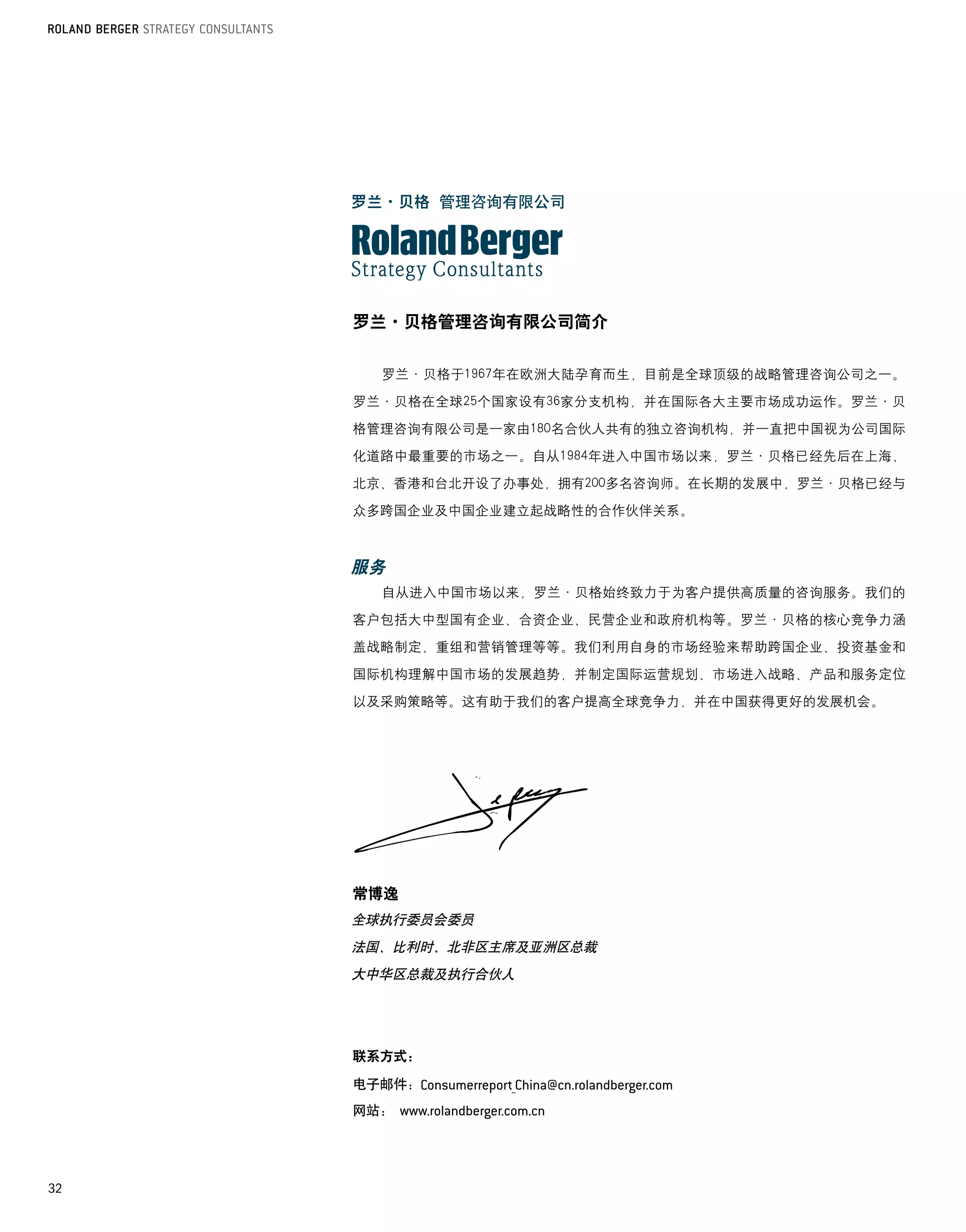 罗兰·贝格管理咨询有限公司简介


       罗兰·贝格于1967年在欧洲大陆孕育而生，目前是全球顶级的战略管理咨询公司之一。

     罗兰·贝格在全球25个国家设有36家分支机构，并在国际各大主要市场成功运作。罗兰·贝

     格管理咨询有限公司是一家由180名合伙人共有的独立咨询机构，并一直把中国视为公司国际

     化道路中最重要的市场之一。自从1984年进入中国市场以来，罗兰·贝格已经先后在上海、

     北京、香港和台北开设了办事处，拥有200多名咨询师。在长期的发展中，罗兰·贝格已经与

     众多跨国企业及中国企业建立起战略性的合作伙伴关系。

       	

     服务
       自从进入中国市场以来，罗兰·贝格始终致力于为客户提供高质量的咨询服务。我们的

     客户包括大中型国有企业、合资企业、民营企业和政府机构等。罗兰·贝格的核心竞争力涵

     盖战略制定、重组和营销管理等等。我们利用自身的市场经验来帮助跨国企业、投资基金和

     国际机构理解中国市场的发展趋势，并制定国际运营规划、市场进入战略、产品和服务定位

     以及采购策略等。这有助于我们的客户提高全球竞争力，并在中国获得更好的发展机会。




       	

     常博逸
     全球执行委员会委员
     法国、比利时、北非区主席及亚洲区总裁
     大中华区总裁及执行合伙人




     联系方式：

     电子邮件：
     网站：	




32
 