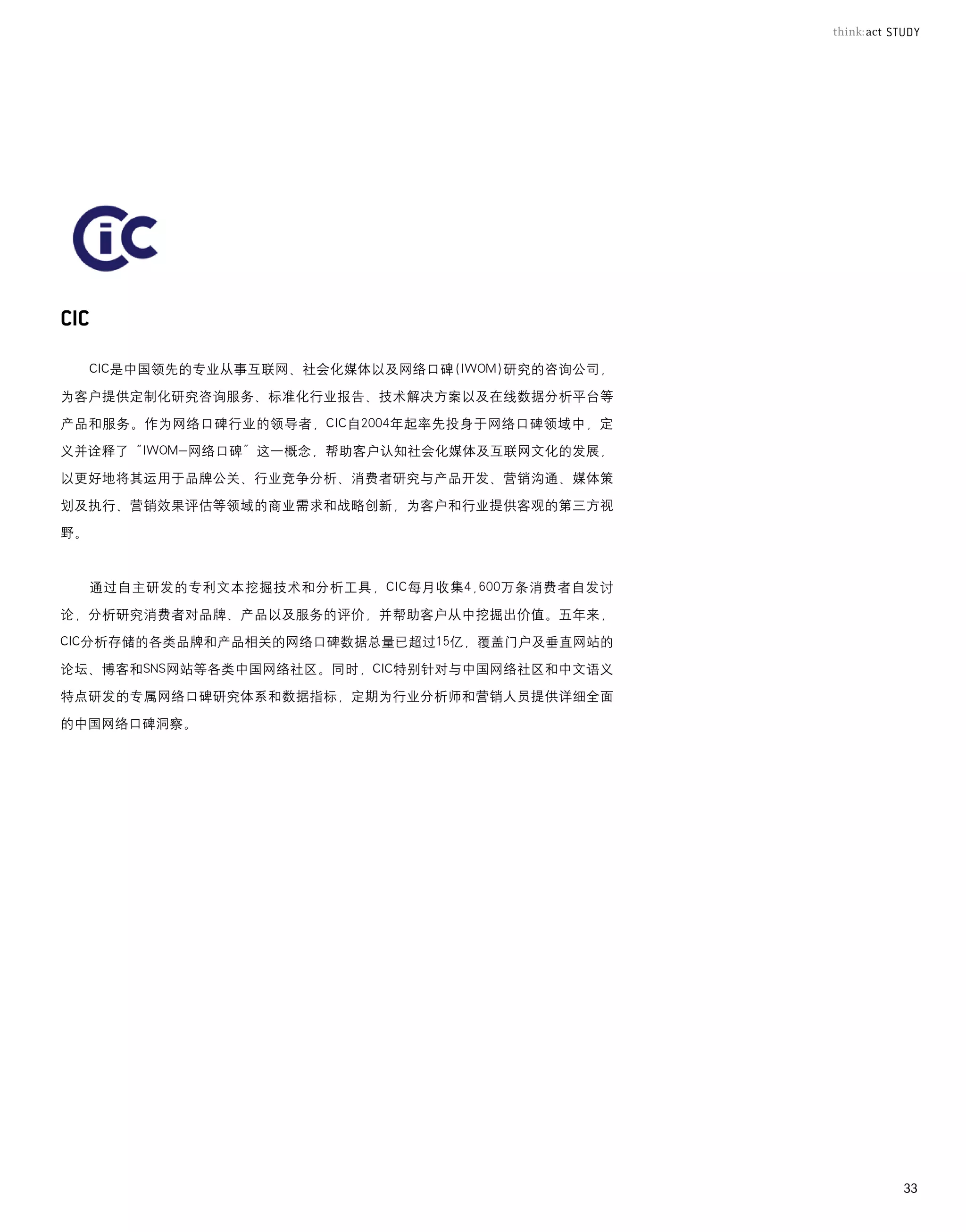 CIC是中国领先的专业从事互联网、社会化媒体以及网络口碑(IWOM)研究的咨询公司，

为客户提供定制化研究咨询服务、标准化行业报告、技术解决方案以及在线数据分析平台等

产品和服务。作为网络口碑行业的领导者，CIC自2004年起率先投身于网络口碑领域中，定

义并诠释了“IWOM-网络口碑”这一概念，帮助客户认知社会化媒体及互联网文化的发展，

以更好地将其运用于品牌公关、行业竞争分析、消费者研究与产品开发、营销沟通、媒体策

划及执行、营销效果评估等领域的商业需求和战略创新，为客户和行业提供客观的第三方视

野。



     通过自主研发的专利文本挖掘技术和分析工具，CIC每月收集4,600万条消费者自发讨

论，分析研究消费者对品牌、产品以及服务的评价，并帮助客户从中挖掘出价值。五年来，

CIC分析存储的各类品牌和产品相关的网络口碑数据总量已超过15亿，覆盖门户及垂直网站的

论坛、博客和SNS网站等各类中国网络社区。同时，CIC特别针对与中国网络社区和中文语义

特点研发的专属网络口碑研究体系和数据指标，定期为行业分析师和营销人员提供详细全面

的中国网络口碑洞察。




                                                  33
 
