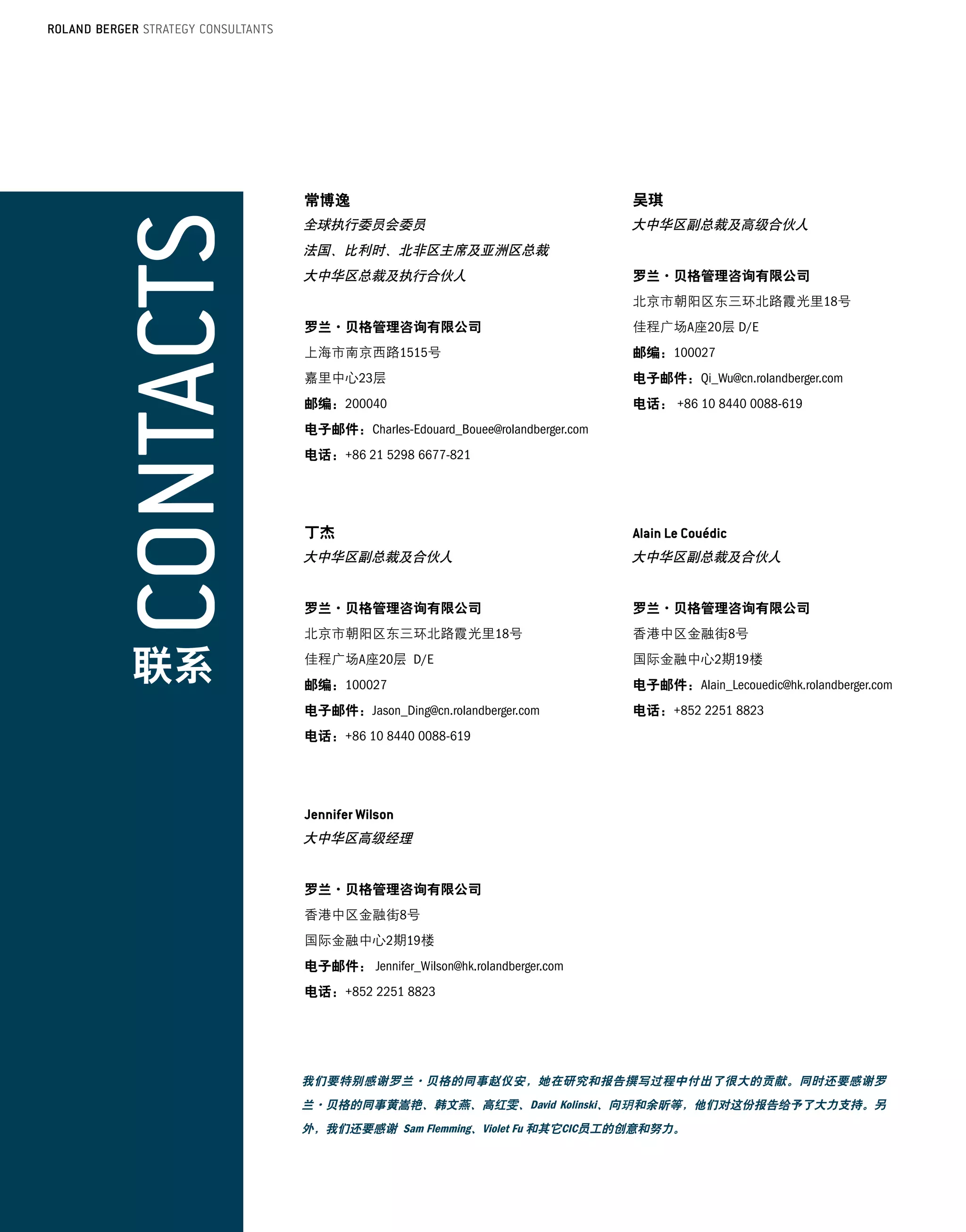 常博逸                                           吴琪
          全球执行委员会委员                                     大中华区副总裁及高级合伙人
          法国、比利时、北非区主席及亚洲区总裁
          大中华区总裁及执行合伙人                                  罗兰·贝格管理咨询有限公司
                                                        北京市朝阳区东三环北路霞光里18号
          罗兰·贝格管理咨询有限公司                                 佳程广场A座20层 D/E
          上海市南京西路1515号                                  邮编：100027
          嘉里中心23层	                                      电子邮件：Qi_Wu@cn.rolandberger.com
          邮编：200040                                     电话： +86 10 8440 0088-619
          电子邮件：Charles-Edouard_Bouee@rolandberger.com
          电话：+86 21 5298 6677-821




          丁杰
          大中华区副总裁及合伙人                                   大中华区副总裁及合伙人


          罗兰·贝格管理咨询有限公司                                 罗兰·贝格管理咨询有限公司
          北京市朝阳区东三环北路霞光里18号                             香港中区金融街8号

     联系   佳程广场A座20层	D/E
          邮编：100027
                                                        国际金融中心2期19楼
                                                        电子邮件：Alain_Lecouedic@hk.rolandberger.com
          电子邮件：Jason_Ding@cn.rolandberger.com           电话：+852 2251 8823
          电话：+86 10 8440 0088-619




          大中华区高级经理


          罗兰·贝格管理咨询有限公司
          香港中区金融街8号
          国际金融中心2期19楼
          电子邮件： Jennifer_Wilson@hk.rolandberger.com
          电话：+852 2251 8823




          我们要特别感谢罗兰·贝格的同事赵仪安，她在研究和报告撰写过程中付出了很大的贡献。同时还要感谢罗
          兰·贝格的同事黄嵩艳、韩文燕、高红雯、David Kolinski、向           和余昕等，他们对这份报告给予了大力支持。另
          外，我们还要感谢 Sam Flemming、Violet Fu 和其它CIC员工的创意和努力。



34
 