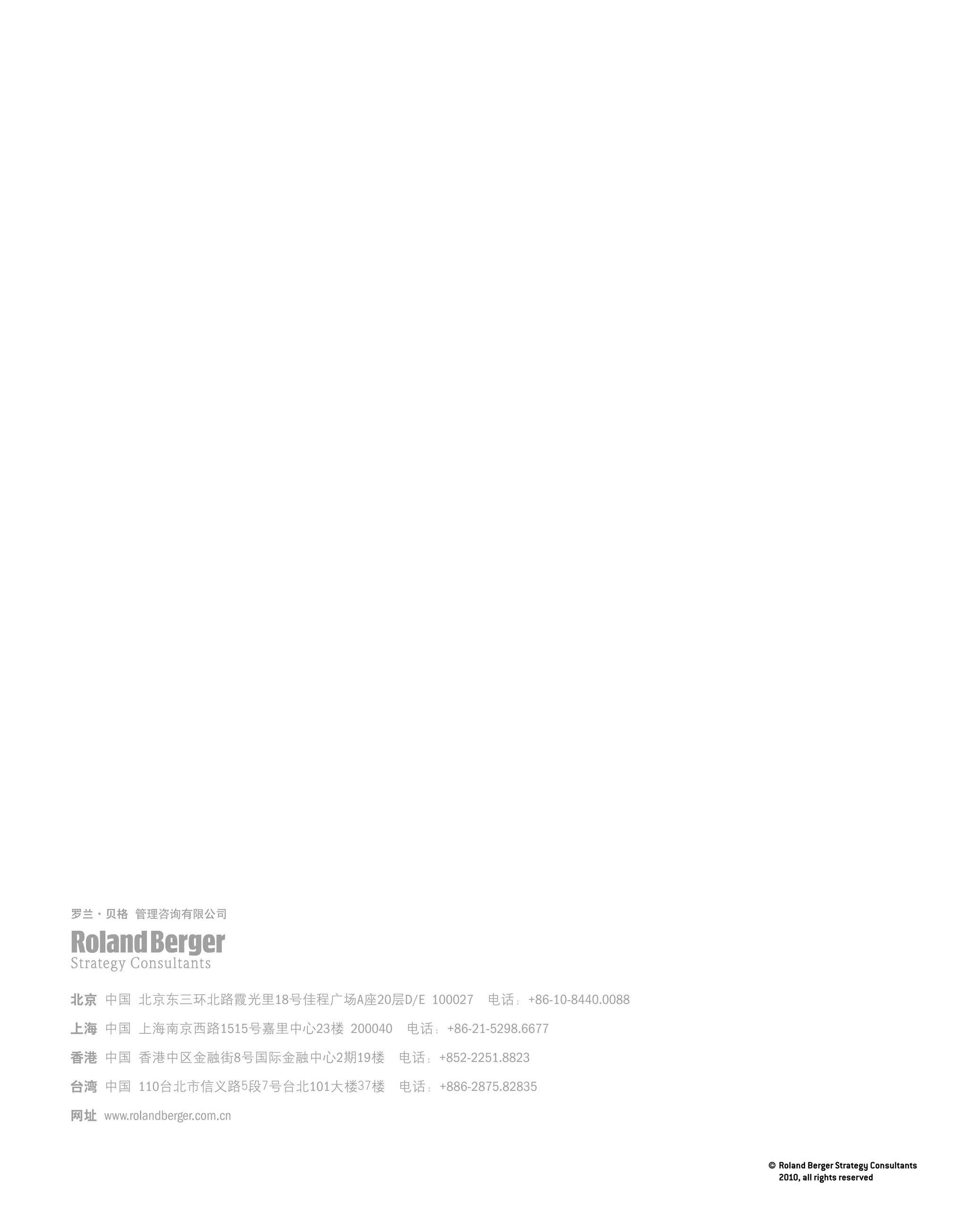 北京	中国	北京东三环北路霞光里18号佳程广场A座20层D/E 100027		电话:	+86-10-8440.0088

上海	中国	上海南京西路1515号嘉里中心23楼	200040		电话:	+86-21-5298.6677

香港	中国	香港中区金融街8号国际金融中心2期19楼		电话：+852-2251.8823

台湾	中国	110台北市信义路5段7号台北101大楼37楼		电话：+886-2875.82835

网址 www.rolandberger.com.cn
 