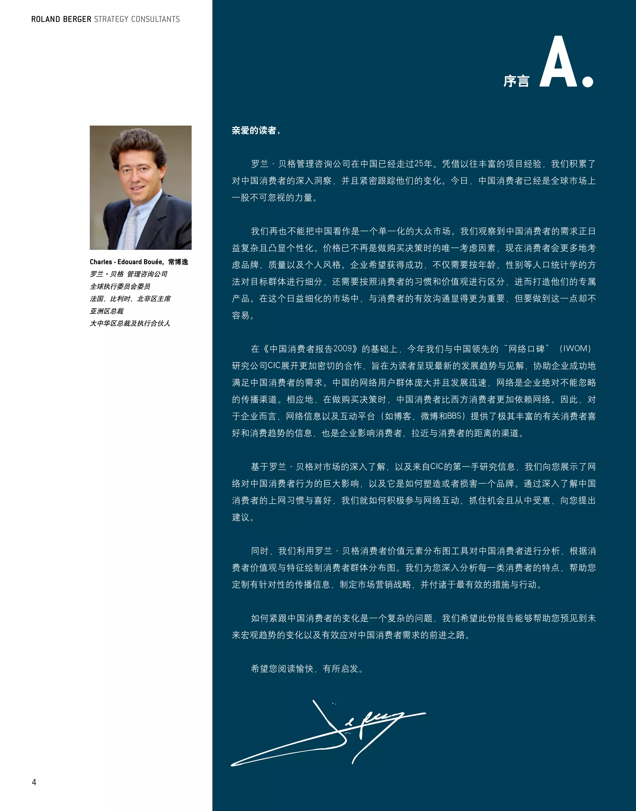 序言


                         亲爱的读者，


                           罗兰·贝格管理咨询公司在中国已经走过25年。凭借以往丰富的项目经验，我们积累了
                         对中国消费者的深入洞察，并且紧密跟踪他们的变化。今日，中国消费者已经是全球市场上
                         一股不可忽视的力量。


                           我们再也不能把中国看作是一个单一化的大众市场。我们观察到中国消费者的需求正日
                         益复杂且凸显个性化。价格已不再是做购买决策时的唯一考虑因素，现在消费者会更多地考
                   常博逸
                         虑品牌、质量以及个人风格。企业希望获得成功，不仅需要按年龄、性别等人口统计学的方
    罗兰·贝格 管理咨询公司
    全球执行委员会委员
                         法对目标群体进行细分，还需要按照消费者的习惯和价值观进行区分，进而打造他们的专属
    法国、比利时、北非区主席         产品。在这个日益细化的市场中，与消费者的有效沟通显得更为重要，但要做到这一点却不
    亚洲区总裁
                         容易。
    大中华区总裁及执行合伙人


                           在《中国消费者报告2009》的基础上，今年我们与中国领先的“网络口碑”（IWOM）
                         研究公司CIC展开更加密切的合作，旨在为读者呈现最新的发展趋势与见解，协助企业成功地
                         满足中国消费者的需求。中国的网络用户群体庞大并且发展迅速，网络是企业绝对不能忽略
                         的传播渠道。相应地，在做购买决策时，中国消费者比西方消费者更加依赖网络。因此，对
                         于企业而言，网络信息以及互动平台（如博客、微博和BBS）提供了极其丰富的有关消费者喜
                         好和消费趋势的信息，也是企业影响消费者、拉近与消费者的距离的渠道。


                           基于罗兰·贝格对市场的深入了解，以及来自CIC的第一手研究信息，我们向您展示了网
                         络对中国消费者行为的巨大影响，以及它是如何塑造或者损害一个品牌。通过深入了解中国
                         消费者的上网习惯与喜好，我们就如何积极参与网络互动、抓住机会且从中受惠，向您提出
                         建议。


                           同时，我们利用罗兰·贝格消费者价值元素分布图工具对中国消费者进行分析，根据消
                         费者价值观与特征绘制消费者群体分布图。我们为您深入分析每一类消费者的特点，帮助您
                         定制有针对性的传播信息，制定市场营销战略，并付诸于最有效的措施与行动。


                           如何紧跟中国消费者的变化是一个复杂的问题，我们希望此份报告能够帮助您预见到未
                         来宏观趋势的变化以及有效应对中国消费者需求的前进之路。


                           希望您阅读愉快，有所启发。




4
 