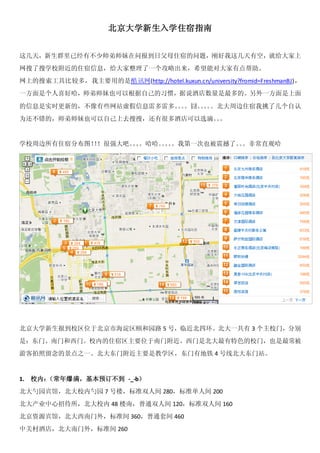 北京大学新生入学住宿指南



这几天，新生群里已经有不少师弟师妹在问报到日父母住宿的问题，刚好我这几天有空，就给大家
上网搜了搜学校附近的住宿信息，给大家整理了一个攻略出来，希望能对大家有点帮助。

网上的搜索工具比较多，我主要用的是酷讯网(http://hotel.kuxun.cn/university?fromid=FreshmanBJ)，

一方面是个人喜好哈，师弟师妹也可以根据自己的习惯，据说酒店数量是最多的。另外一方面是上面
的信息是实时更新的，不像有些网站虚假信息雷多雷多 。。 北大周边住宿我挑了几个自认
                        。囧。                                            为
还不错的，师弟师妹也可以自己上去搜搜，还有很多酒店可以选滴。 。
                             。



学校周边所有住宿分布图！！！很强大吧。
                  。。。哈哈。
                       。。。我第一次也被震撼了。。非常直观
                        。          。                                   哈




北京大学新生报到校区位于北京市海淀区颐和园路 5 号，临近北四环。北大一共有 3 个主校门，分别

是：东门、南门和西门。校内的住宿区主要位于南门附近。西门是北大最有特色的校门，也是最常被游


客拍照留念的景点之一。北大东门附近主要是教学区，东门有地铁 4 号线北大东门站。
 