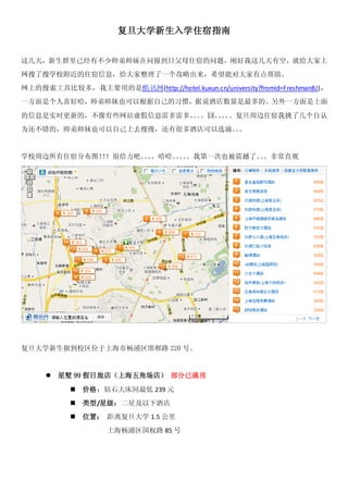 复旦大学新生入学住宿指南


这几天，新生群里已经有不少师弟师妹在问报到日父母住宿的问题，刚好我这几天有空，就给大家上
网搜了搜学校附近的住宿信息，给大家整理了一个攻略出来，希望能对大家有点帮助。
网上的搜索工具比较多，我主要用的是酷讯网(http://hotel.kuxun.cn/university?fromid=FreshmanBJ)，
一方面是个人喜好哈，师弟师妹也可以根据自己的习惯，据说酒店数量是最多的。另外一方面是上面

的信息是实时更新的，不像有些网站虚假信息雷多雷多。。
                         。。囧。。 。复旦周边住宿我挑了几个自认
                             。。
为还不错的，师弟师妹也可以自己上去搜搜，还有很多酒店可以选滴。。
                               。


学校周边所有住宿分布图！！很给力吧。。
            ！     。。哈哈。。。我第一次也被震撼了。。非常直观
                       。。          。




复旦大学新生报到校区位于上海市杨浦区邯郸路 220 号。


        星墅 99 假日旅店（上海五角场店） 部分已满房

              价格：钻石大床间最低 239 元
              类型/星级：二星及以下酒店
              位置： 距离复旦大学 1.5 公里
                    上海杨浦区国权路 85 号
 