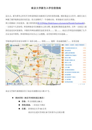 南京大学新生入学住宿指南


这几天，新生群里已经有不少师弟师妹在问报到日父母住宿的问题，刚好我这几天有空，就给大家上
网搜了搜学校附近的住宿信息，给大家整理了一个攻略出来，希望能对大家有点帮助。
网上的搜索工具比较多，我主要用的是酷讯网(http://hotel.kuxun.cn/university?fromid=FreshmanBJ)，
一方面是个人喜好哈，师弟师妹也可以根据自己的习惯，据说酒店数量是最多的。另外一方面是上面

的信息是实时更新的，不像有些网站虚假信息雷多雷多。。
                         。。囧。。 。南京大学周边住宿我挑了几个
                             。。
自认为还不错的，师弟师妹也可以自己上去搜搜，还有很多酒店可以选滴。。
                                 。


学校周边所有住宿分布图！！很给力吧。。
            ！     。。哈哈。。。我第一次也被震撼了。。非常直观
                       。。          。




南京大学新生报到校区位于南京市鼓楼区汉口路 47 号。


        清沐宾馆（南京丹凤街恒基公寓店）
              价格：单人间最低 158 元
              类型/星级：二星及以下酒店

              位置： 距离南京大学 0.6 公里
                    南京市玄武区丹凤街 19 号恒基中心公寓 3 楼
 