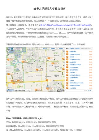 清华大学新生入学住宿指南


这几天，新生群里已经有不少师弟师妹在问报到日父母住宿的问题，刚好我这几天有空，就给大家上
网搜了搜学校附近的住宿信息，给大家整理了一个攻略出来，希望能对大家有点帮助。
网上的搜索工具比较多，我主要用的是酷讯网(http://hotel.kuxun.cn/university?fromid=FreshmanBJ)，
一方面是个人喜好哈，师弟师妹也可以根据自己的习惯，据说酒店数量是最多的。另外一方面是上面

的信息是实时更新的，不像有些网站虚假信息雷多雷多。。
                         。。囧。。 。清华周边住宿我挑了几个自认
                             。。
为还不错的，师弟师妹也可以自己上去搜搜，还有很多酒店可以选滴。。
                               。


学校周边所有住宿分布图！！很给力吧。。
            ！     。。哈哈。。。我第一次也被震撼了。。非常直观
                       。。          。




清华大学主要有东门、南门、西门和二校门这几个校门。清华大学紧邻五道口城铁 13 号线站和清华
东门地铁 4 号线站。东门和南门都在城府路上，而且都是朝南的，区别在于南门在东门往西大约 500
米处。清华西门在中关村清华街上，对着清华西路。二校门在清华校内，从西门进去后往东走 1500

米处。


校内：（常年爆满，可能会预订不到 -_-b）
甲所，标准间 300 元，套间 370 元，预订需要系里介绍信
近春园宾馆，两人间 240 元，三人间 260 元，预订需要系里介绍信

南七楼人防招待所，二人间 25 元/床位，三人间 20 元/床位，房间在地下室，不可预订
 
