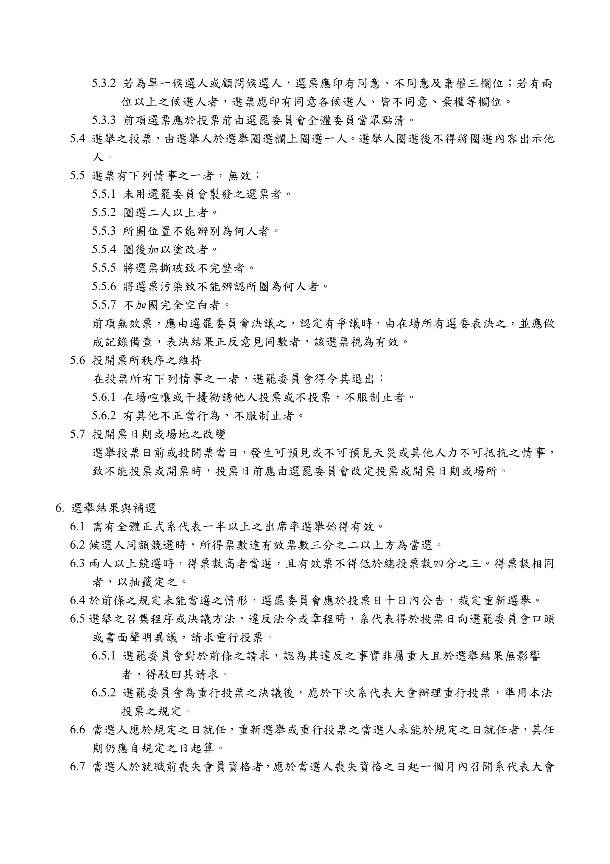 5.3.2 若為單一候選人或顧問候選人，選票應印有同意、不同意及棄權三欄位；若有兩
             位以上之候選人者，選票應印有同意各候選人、皆不同意、棄權等欄位。
       5.3.3 前項選票應於投票前由選罷委員會全體委員當眾點清。
 5.4   選舉之投票，由選舉人於選舉圈選欄上圈選一人。選舉人圈選後不得將圈選內容出示他
       人。
 5.5   選票有下列情事之一者，無效：
       5.5.1 未用選罷委員會製發之選票者。
       5.5.2 圈選二人以上者。
       5.5.3 所圈位置不能辨別為何人者。
       5.5.4 圈後加以塗改者。
       5.5.5 將選票撕破致不完整者。
       5.5.6 將選票污染致不能辨認所圈為何人者。
       5.5.7 不加圈完全空白者。
       前項無效票，應由選罷委員會決議之，認定有爭議時，由在場所有選委表決之，並應做
       成記錄備查，表決結果正反意見同數者，該選票視為有效。
 5.6   投開票所秩序之維持
       在投票所有下列情事之一者，選罷委員會得令其退出：
       5.6.1 在場喧嚷或干擾勸誘他人投票或不投票，不服制止者。
       5.6.2 有其他不正當行為，不服制止者。
 5.7   投開票日期或場地之改變
       選舉投票日前或投開票當日，發生可預見或不可預見天災或其他人力不可抵抗之情事，
       致不能投票或開票時，投票日前應由選罷委員會改定投票或開票日期或場所。


6. 選舉結果與補選
   6.1 需有全體正式系代表一半以上之出席率選舉始得有效。
   6.2 候選人同額競選時，所得票數達有效票數三分之二以上方為當選。
   6.3 兩人以上競選時，得票數高者當選，且有效票不得低於總投票數四分之三。得票數相同
       者，以抽籤定之。
   6.4 於前條之規定未能當選之情形，選罷委員會應於投票日十日內公告，裁定重新選舉。
   6.5 選舉之召集程序或決議方法，違反法令或章程時，系代表得於投票日向選罷委員會口頭
       或書面聲明異議，請求重行投票。
       6.5.1 選罷委員會對於前條之請求，認為其違反之事實非屬重大且於選舉結果無影響
             者，得駁回其請求。
       6.5.2 選罷委員會為重行投票之決議後，應於下次系代表大會辦理重行投票，準用本法
             投票之規定。
   6.6 當選人應於規定之日就任，重新選舉或重行投票之當選人未能於規定之日就任者，其任
       期仍應自規定之日起算。
   6.7 當選人於就職前喪失會員資格者，應於當選人喪失資格之日起一個月內召開系代表大會
 