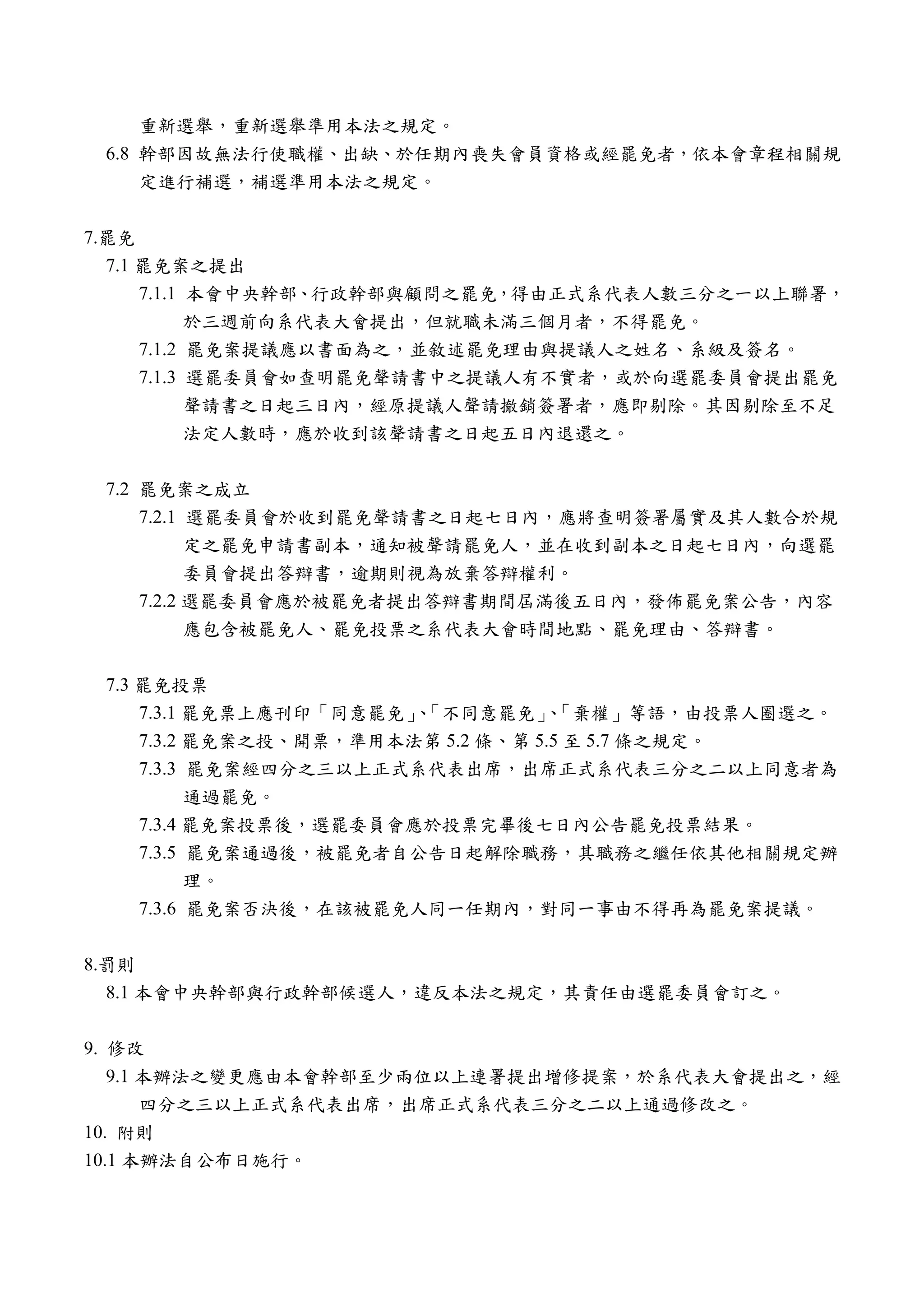 重新選舉，重新選舉準用本法之規定。
 6.8 幹部因故無法行使職權、出缺、於任期內喪失會員資格或經罷免者，依本會章程相關規
     定進行補選，補選準用本法之規定。


7.罷免
  7.1 罷免案之提出
      7.1.1 本會中央幹部、行政幹部與顧問之罷免，得由正式系代表人數三分之一以上聯署，
            於三週前向系代表大會提出，但就職未滿三個月者，不得罷免。
      7.1.2 罷免案提議應以書面為之，並敘述罷免理由與提議人之姓名、系級及簽名。
      7.1.3 選罷委員會如查明罷免聲請書中之提議人有不實者，或於向選罷委員會提出罷免
            聲請書之日起三日內，經原提議人聲請撤銷簽署者，應即剔除。其因剔除至不足
            法定人數時，應於收到該聲請書之日起五日內退還之。


 7.2 罷免案之成立
     7.2.1 選罷委員會於收到罷免聲請書之日起七日內，應將查明簽署屬實及其人數合於規
           定之罷免申請書副本，通知被聲請罷免人，並在收到副本之日起七日內，向選罷
           委員會提出答辯書，逾期則視為放棄答辯權利。
     7.2.2 選罷委員會應於被罷免者提出答辯書期間屆滿後五日內，發佈罷免案公告，內容
           應包含被罷免人、罷免投票之系代表大會時間地點、罷免理由、答辯書。


 7.3 罷免投票
     7.3.1 罷免票上應刊印「同意罷免」「不同意罷免」「棄權」等語，由投票人圈選之。
                        、          、
     7.3.2 罷免案之投、開票，準用本法第 5.2 條、第 5.5 至 5.7 條之規定。
     7.3.3 罷免案經四分之三以上正式系代表出席，出席正式系代表三分之二以上同意者為
           通過罷免。
     7.3.4 罷免案投票後，選罷委員會應於投票完畢後七日內公告罷免投票結果。
     7.3.5 罷免案通過後，被罷免者自公告日起解除職務，其職務之繼任依其他相關規定辦
           理。
     7.3.6 罷免案否決後，在該被罷免人同一任期內，對同一事由不得再為罷免案提議。


8.罰則
  8.1 本會中央幹部與行政幹部候選人，違反本法之規定，其責任由選罷委員會訂之。


9. 修改
   9.1 本辦法之變更應由本會幹部至少兩位以上連署提出增修提案，於系代表大會提出之，經
       四分之三以上正式系代表出席，出席正式系代表三分之二以上通過修改之。
10. 附則
10.1 本辦法自公布日施行。
 