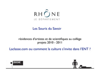 Les Souris du Savoir

      résidences d’artistes et de scientiﬁques au collège
                     projets 2010 - 2011

Laclasse.com ou comment la culture s’invite dans l’ENT ?
 