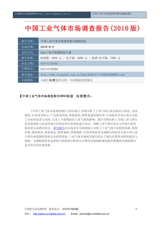 中国联合市场调研网 http://www.cu-market.com.cn                    中国工业气体市场调查报告(2010 版)




      中国工业气体市场调查报告(2010 版)
    报告名称：         中国工业气体市场调查报告(2010 版)
    完成日期：         2010-8-3
    支付方式：         Email 电子版或特快专递
    报告价格：         纸质版：6500 元 | 电子版：6800 元 | 纸质+电子版：7000 元
    传真订购：         010-51726393
    订购电话：         010-51726368
    报告地址：         http://www.cu-market.com.cn/hybg/2010-8-3/103001909899.html
    后续服务：         本报告免费提供后续一年的数据更新服务




  【 中国工业气体市场调查报告 (2010 版 )】 内容简介：



        《中国工业气体市场调查报告(2010 版)》详细分析了工业气体行业市场运行状况、 发展
      现状、行业技术特点、产品供需结构、价格变化、   销售渠道价格管理、行业标杆企业并重点分析
      了企业的前景与风险、 以及上下游现状对工业气体的影响；报告详细分析了全球工业气体行
      业发展现状与经济环境并对国内外行业现状进行对比，预测工业气体行业在大环境中的发
      展前景以及潜在机会。研究报告以市场竞争为基础深入分析了工业气体行业投资风险、     投资
      环境、投资壁垒、投资收益、投资策略、营销策略、   经营管理和竞争战略以使更多未进入和已进
      入的企业把握投资机会及投资价值。 工业气体市场研究报告给出了我们对投资风险的建议与
      策略，为战略投资者选择恰当的投资时机和公司领导层做战略规划提供准确的市场情报信
      息及科学的决策依据。




      中国联合市场调研网         联系电话： 010-51726368                                      -1-

      网址： http://www.cu-market.com.cn/ 　　Email：service@cu-market.com.cn
 