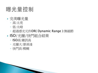    完美曝光量
    ◦ 高:太亮
    ◦ 低:太暗
    ◦ 超過感光元件DR( Dynamic Range ):無細節
   ISO/光圈/快門組合結果
    ◦ ISO高:雜訊高
    ◦ 光圈大:景深淺
    ◦ 快門長:模糊
 