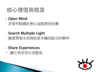    Open Mind
-   非營利組織社會公益服務性社團

•   Search Multiple Light
-   願意帶領光亮尋找更多擁有眼光的夥伴

Share Experiences
- 讓分享成為生活態度
 