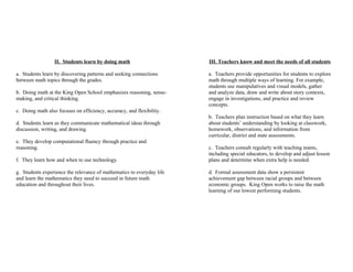 II. Students learn by doing math                     III. Teachers know and meet the needs of all students

a. Students learn by discovering patterns and seeking connections      a. Teachers provide opportunities for students to explore
between math topics through the grades.                                math through multiple ways of learning. For example,
                                                                       students use manipulatives and visual models, gather
b. Doing math at the King Open School emphasizes reasoning, sense-     and analyze data, draw and write about story contexts,
making, and critical thinking.                                         engage in investigations, and practice and review
                                                                       concepts.
c. Doing math also focuses on efficiency, accuracy, and flexibility.
                                                                       b. Teachers plan instruction based on what they learn
d. Students learn as they communicate mathematical ideas through       about students’ understanding by looking at classwork,
discussion, writing, and drawing.                                      homework, observations, and information from
                                                                       curricular, district and state assessments.
e. They develop computational fluency through practice and
reasoning.                                                             c. Teachers consult regularly with teaching teams,
                                                                       including special educators, to develop and adjust lesson
f. They learn how and when to use technology.                          plans and determine when extra help is needed.

g. Students experience the relevance of mathematics to everyday life   d. Formal assessment data show a persistent
and learn the mathematics they need to succeed in future math          achievement gap between racial groups and between
education and throughout their lives.                                  economic groups. King Open works to raise the math
                                                                       learning of our lowest performing students.
 