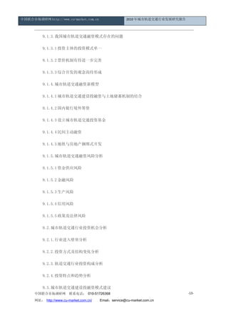 中国联合市场调研网 http://www.cu-market.com.cn                   2010 年城市轨道交通行业发展研究报告




      　　9.1.3.我国城市轨道交通融资模式存在的问题

      　　9.1.3.1 投资主体的投资模式单一

      　　9.1.3.2 票价机制有待进一步完善

      　　9.1.3.3 综合开发的观念尚待形成

      　　9.1.4.城市轨道交通融资新模型

      　　9.1.4.1 城市轨道交通建设投融资与土地储蓄机制的结合

      　　9.1.4.2 国内银行境外筹资

      　　9.1.4.3 设立城市轨道交通投资基金

      　　9.1.4.4 民间主动融资

      　　9.1.4.5 地铁与房地产捆绑式开发

      　　9.1.5.城市轨道交通融资风险分析

      　　9.1.5.1 资金供应风险

      　　9.1.5.2 金融风险

      　　9.1.5.3 生产风险

      　　9.1.5.4 信用风险

      　　9.1.5.5 政策及法律风险

      　　9.2.城市轨道交通行业投资机会分析

      　　9.2.1.行业进入壁垒分析

      　　9.2.2.投资方式及结构变化分析

      　　9.2.3.轨道交通行业投资构成分析

      　　9.2.4.投资特点和趋势分析

      　　9.3.城市轨道交通建设投融资模式建议
      中国联合市场调研网         联系电话： 010-51726368                                     -13-

      网址： http://www.cu-market.com.cn/ 　　Email：service@cu-market.com.cn
 