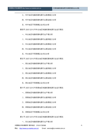 中国联合市场调研网 http://www.cu-market.com.cn 中国电脑机箱电源市场调研报告(2010 版)
　　 三、华中地区电脑机箱电源行业偿债能力分析
　　 四、华中地区电脑机箱电源行业营运能力分析
　　 五、华中地区不同规模企业对比分析
　　 第四节 2007-2010 年华北地区电脑机箱电源行业运行情况
　　 一、华北地区电脑机箱电源行业产销分析
　　 二、华北地区电脑机箱电源行业盈利能力分析
　　 三、华北地区电脑机箱电源行业偿债能力分析
　　 四、华北地区电脑机箱电源行业营运能力分析
　　 五、华北地区不同规模企业对比分析
　　 第五节 2007-2010 年西北地区电脑机箱电源行业运行情况
　　 一、西北地区电脑机箱电源行业产销分析
　　 二、西北地区电脑机箱电源行业盈利能力分析
　　 三、西北地区电脑机箱电源行业偿债能力分析
　　 四、西北地区电脑机箱电源行业营运能力分析
　　 五、西北地区不同规模企业对比分析
　　 第六节 2007-2010 年西南地区电脑机箱电源行业运行情况
　　 一、西南地区电脑机箱电源行业产销分析
　　 二、西南地区电脑机箱电源行业盈利能力分析
　　 三、西南地区电脑机箱电源行业偿债能力分析
　　 四、西南地区电脑机箱电源行业营运能力分析
　　 五、西南地区不同规模企业对比分析
　　 第七节 2007-2010 年东北地区电脑机箱电源行业运行情况
　　 一、东北地区电脑机箱电源行业产销分析
中国联合市场调研网 联系电话： 010-51726368
网址： http://www.cu-market.com.cn/ 　　Email：service@cu-market.com.cn
-6-
 