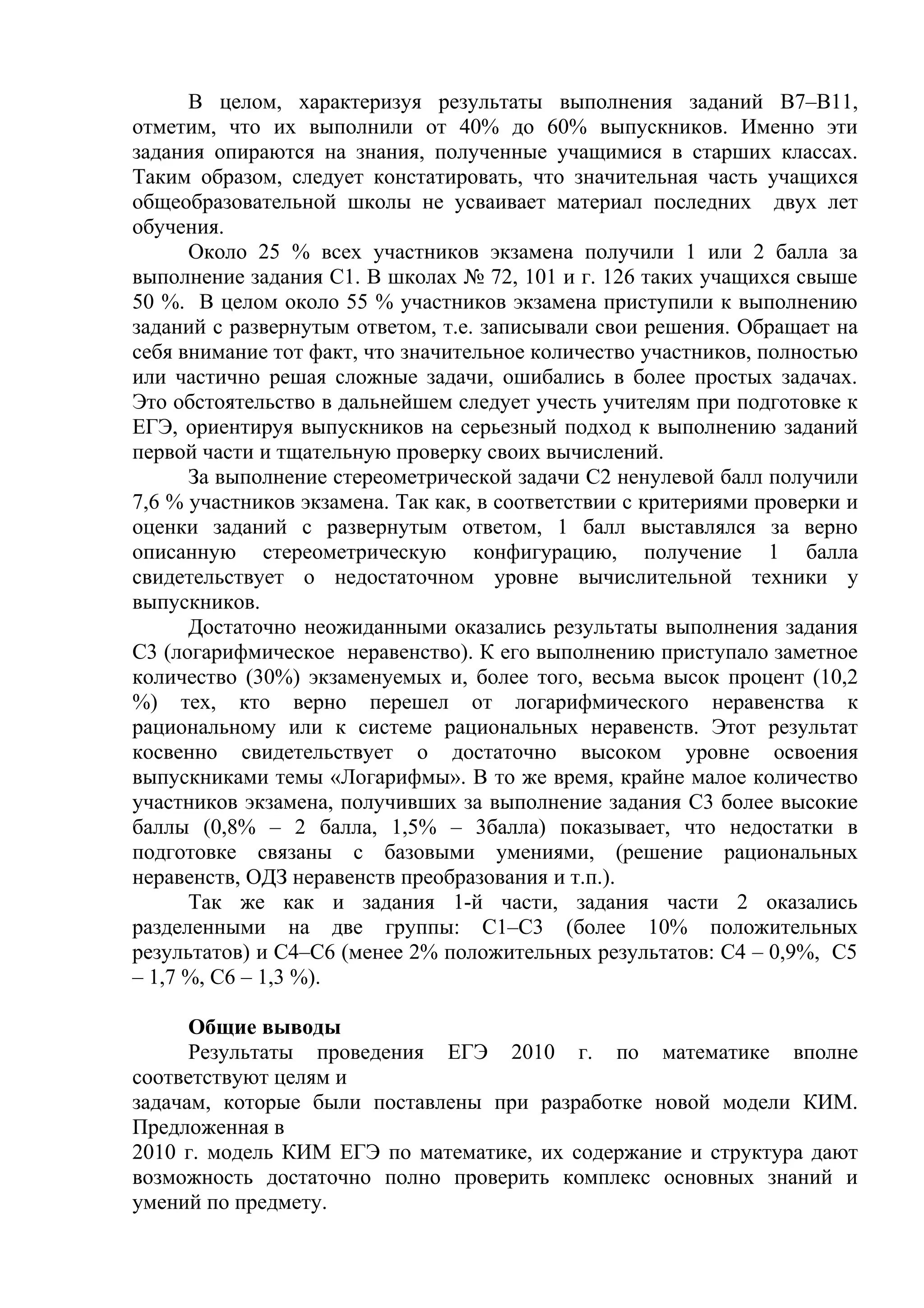 В целом, характеризуя результаты выполнения заданий В7–В11,
отметим, что их выполнили от 40% до 60% выпускников. Именно эти
задания опираются на знания, полученные учащимися в старших классах.
Таким образом, следует констатировать, что значительная часть учащихся
общеобразовательной школы не усваивает материал последних двух лет
обучения.
Около 25 % всех участников экзамена получили 1 или 2 балла за
выполнение задания С1. В школах № 72, 101 и г. 126 таких учащихся свыше
50 %. В целом около 55 % участников экзамена приступили к выполнению
заданий с развернутым ответом, т.е. записывали свои решения. Обращает на
себя внимание тот факт, что значительное количество участников, полностью
или частично решая сложные задачи, ошибались в более простых задачах.
Это обстоятельство в дальнейшем следует учесть учителям при подготовке к
ЕГЭ, ориентируя выпускников на серьезный подход к выполнению заданий
первой части и тщательную проверку своих вычислений.
За выполнение стереометрической задачи С2 ненулевой балл получили
7,6 % участников экзамена. Так как, в соответствии с критериями проверки и
оценки заданий с развернутым ответом, 1 балл выставлялся за верно
описанную стереометрическую конфигурацию, получение 1 балла
свидетельствует о недостаточном уровне вычислительной техники у
выпускников.
Достаточно неожиданными оказались результаты выполнения задания
С3 (логарифмическое неравенство). К его выполнению приступало заметное
количество (30%) экзаменуемых и, более того, весьма высок процент (10,2
%) тех, кто верно перешел от логарифмического неравенства к
рациональному или к системе рациональных неравенств. Этот результат
косвенно свидетельствует о достаточно высоком уровне освоения
выпускниками темы «Логарифмы». В то же время, крайне малое количество
участников экзамена, получивших за выполнение задания С3 более высокие
баллы (0,8% – 2 балла, 1,5% – 3балла) показывает, что недостатки в
подготовке связаны с базовыми умениями, (решение рациональных
неравенств, ОДЗ неравенств преобразования и т.п.).
Так же как и задания 1-й части, задания части 2 оказались
разделенными на две группы: С1–С3 (более 10% положительных
результатов) и С4–С6 (менее 2% положительных результатов: С4 – 0,9%, С5
– 1,7 %, С6 – 1,3 %).
Общие выводы
Результаты проведения ЕГЭ 2010 г. по математике вполне
соответствуют целям и
задачам, которые были поставлены при разработке новой модели КИМ.
Предложенная в
2010 г. модель КИМ ЕГЭ по математике, их содержание и структура дают
возможность достаточно полно проверить комплекс основных знаний и
умений по предмету.
 