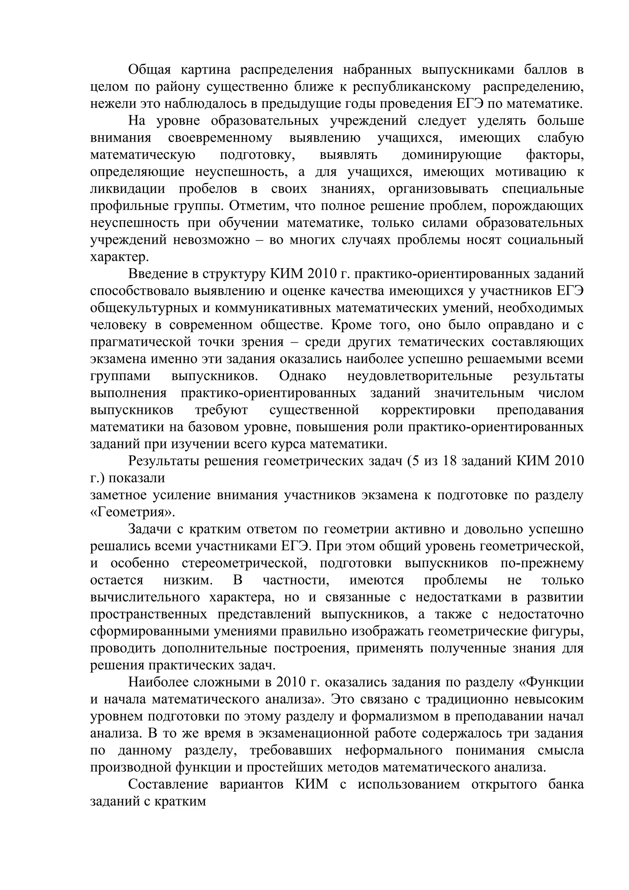 Общая картина распределения набранных выпускниками баллов в
целом по району существенно ближе к республиканскому распределению,
нежели это наблюдалось в предыдущие годы проведения ЕГЭ по математике.
На уровне образовательных учреждений следует уделять больше
внимания своевременному выявлению учащихся, имеющих слабую
математическую подготовку, выявлять доминирующие факторы,
определяющие неуспешность, а для учащихся, имеющих мотивацию к
ликвидации пробелов в своих знаниях, организовывать специальные
профильные группы. Отметим, что полное решение проблем, порождающих
неуспешность при обучении математике, только силами образовательных
учреждений невозможно – во многих случаях проблемы носят социальный
характер.
Введение в структуру КИМ 2010 г. практико-ориентированных заданий
способствовало выявлению и оценке качества имеющихся у участников ЕГЭ
общекультурных и коммуникативных математических умений, необходимых
человеку в современном обществе. Кроме того, оно было оправдано и с
прагматической точки зрения – среди других тематических составляющих
экзамена именно эти задания оказались наиболее успешно решаемыми всеми
группами выпускников. Однако неудовлетворительные результаты
выполнения практико-ориентированных заданий значительным числом
выпускников требуют существенной корректировки преподавания
математики на базовом уровне, повышения роли практико-ориентированных
заданий при изучении всего курса математики.
Результаты решения геометрических задач (5 из 18 заданий КИМ 2010
г.) показали
заметное усиление внимания участников экзамена к подготовке по разделу
«Геометрия».
Задачи с кратким ответом по геометрии активно и довольно успешно
решались всеми участниками ЕГЭ. При этом общий уровень геометрической,
и особенно стереометрической, подготовки выпускников по-прежнему
остается низким. В частности, имеются проблемы не только
вычислительного характера, но и связанные с недостатками в развитии
пространственных представлений выпускников, а также с недостаточно
сформированными умениями правильно изображать геометрические фигуры,
проводить дополнительные построения, применять полученные знания для
решения практических задач.
Наиболее сложными в 2010 г. оказались задания по разделу «Функции
и начала математического анализа». Это связано с традиционно невысоким
уровнем подготовки по этому разделу и формализмом в преподавании начал
анализа. В то же время в экзаменационной работе содержалось три задания
по данному разделу, требовавших неформального понимания смысла
производной функции и простейших методов математического анализа.
Составление вариантов КИМ с использованием открытого банка
заданий с кратким
 