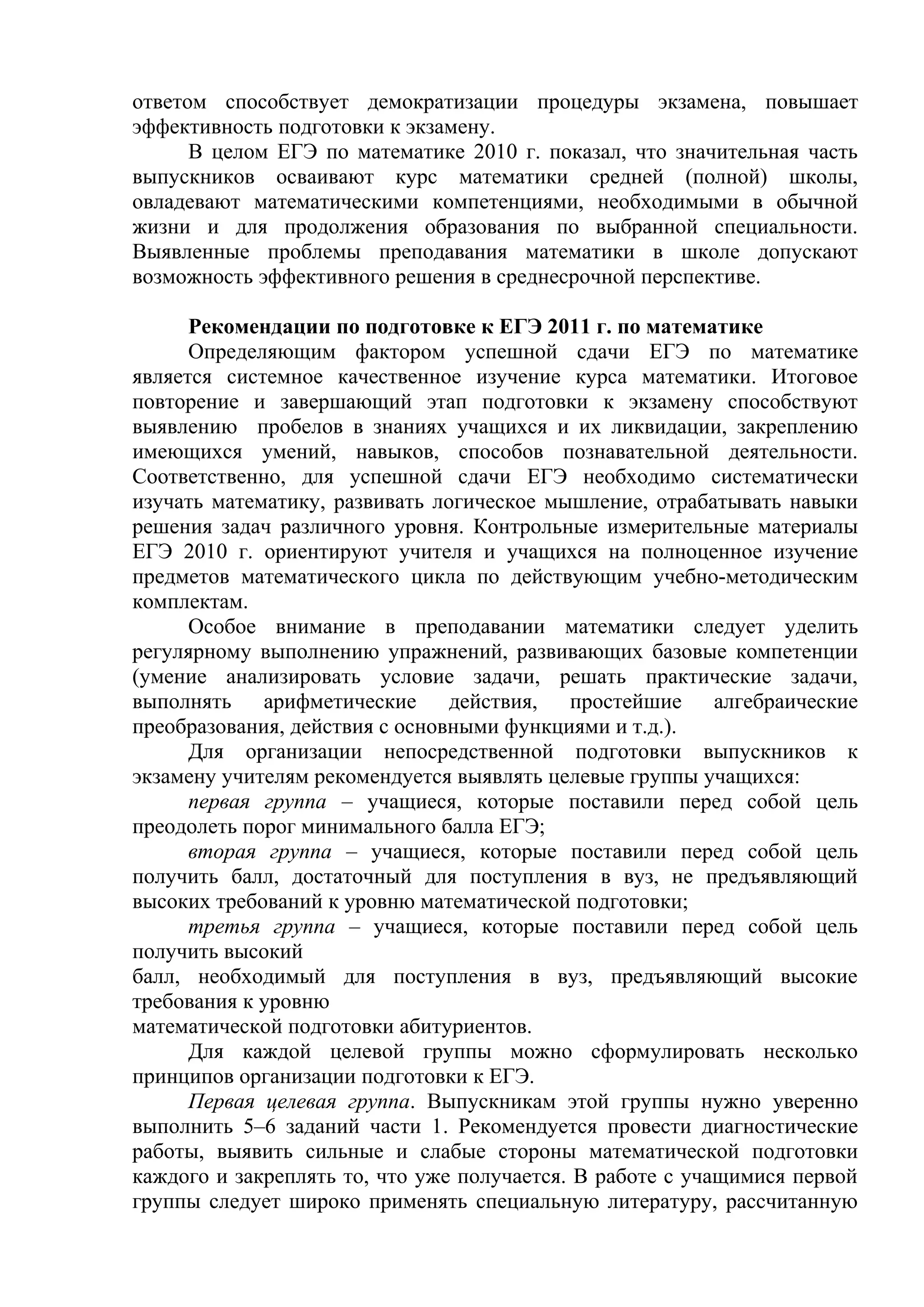 ответом способствует демократизации процедуры экзамена, повышает
эффективность подготовки к экзамену.
В целом ЕГЭ по математике 2010 г. показал, что значительная часть
выпускников осваивают курс математики средней (полной) школы,
овладевают математическими компетенциями, необходимыми в обычной
жизни и для продолжения образования по выбранной специальности.
Выявленные проблемы преподавания математики в школе допускают
возможность эффективного решения в среднесрочной перспективе.
Рекомендации по подготовке к ЕГЭ 2011 г. по математике
Определяющим фактором успешной сдачи ЕГЭ по математике
является системное качественное изучение курса математики. Итоговое
повторение и завершающий этап подготовки к экзамену способствуют
выявлению пробелов в знаниях учащихся и их ликвидации, закреплению
имеющихся умений, навыков, способов познавательной деятельности.
Соответственно, для успешной сдачи ЕГЭ необходимо систематически
изучать математику, развивать логическое мышление, отрабатывать навыки
решения задач различного уровня. Контрольные измерительные материалы
ЕГЭ 2010 г. ориентируют учителя и учащихся на полноценное изучение
предметов математического цикла по действующим учебно-методическим
комплектам.
Особое внимание в преподавании математики следует уделить
регулярному выполнению упражнений, развивающих базовые компетенции
(умение анализировать условие задачи, решать практические задачи,
выполнять арифметические действия, простейшие алгебраические
преобразования, действия с основными функциями и т.д.).
Для организации непосредственной подготовки выпускников к
экзамену учителям рекомендуется выявлять целевые группы учащихся:
первая группа – учащиеся, которые поставили перед собой цель
преодолеть порог минимального балла ЕГЭ;
вторая группа – учащиеся, которые поставили перед собой цель
получить балл, достаточный для поступления в вуз, не предъявляющий
высоких требований к уровню математической подготовки;
третья группа – учащиеся, которые поставили перед собой цель
получить высокий
балл, необходимый для поступления в вуз, предъявляющий высокие
требования к уровню
математической подготовки абитуриентов.
Для каждой целевой группы можно сформулировать несколько
принципов организации подготовки к ЕГЭ.
Первая целевая группа. Выпускникам этой группы нужно уверенно
выполнить 5–6 заданий части 1. Рекомендуется провести диагностические
работы, выявить сильные и слабые стороны математической подготовки
каждого и закреплять то, что уже получается. В работе с учащимися первой
группы следует широко применять специальную литературу, рассчитанную
 