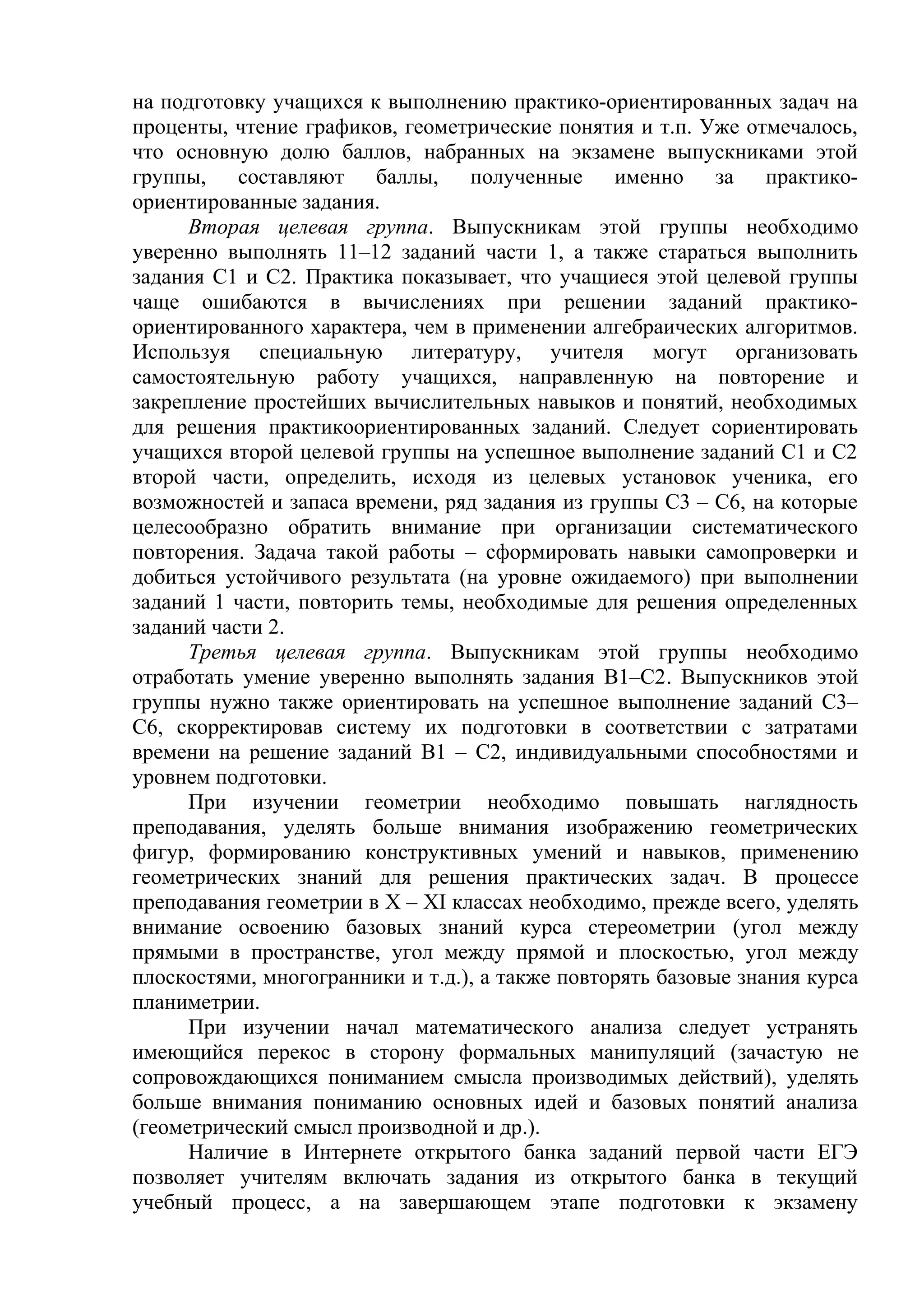 на подготовку учащихся к выполнению практико-ориентированных задач на
проценты, чтение графиков, геометрические понятия и т.п. Уже отмечалось,
что основную долю баллов, набранных на экзамене выпускниками этой
группы, составляют баллы, полученные именно за практико-
ориентированные задания.
Вторая целевая группа. Выпускникам этой группы необходимо
уверенно выполнять 11–12 заданий части 1, а также стараться выполнить
задания С1 и С2. Практика показывает, что учащиеся этой целевой группы
чаще ошибаются в вычислениях при решении заданий практико-
ориентированного характера, чем в применении алгебраических алгоритмов.
Используя специальную литературу, учителя могут организовать
самостоятельную работу учащихся, направленную на повторение и
закрепление простейших вычислительных навыков и понятий, необходимых
для решения практикоориентированных заданий. Следует сориентировать
учащихся второй целевой группы на успешное выполнение заданий С1 и С2
второй части, определить, исходя из целевых установок ученика, его
возможностей и запаса времени, ряд задания из группы С3 – С6, на которые
целесообразно обратить внимание при организации систематического
повторения. Задача такой работы – сформировать навыки самопроверки и
добиться устойчивого результата (на уровне ожидаемого) при выполнении
заданий 1 части, повторить темы, необходимые для решения определенных
заданий части 2.
Третья целевая группа. Выпускникам этой группы необходимо
отработать умение уверенно выполнять задания В1–С2. Выпускников этой
группы нужно также ориентировать на успешное выполнение заданий С3–
С6, скорректировав систему их подготовки в соответствии с затратами
времени на решение заданий В1 – С2, индивидуальными способностями и
уровнем подготовки.
При изучении геометрии необходимо повышать наглядность
преподавания, уделять больше внимания изображению геометрических
фигур, формированию конструктивных умений и навыков, применению
геометрических знаний для решения практических задач. В процессе
преподавания геометрии в X – XI классах необходимо, прежде всего, уделять
внимание освоению базовых знаний курса стереометрии (угол между
прямыми в пространстве, угол между прямой и плоскостью, угол между
плоскостями, многогранники и т.д.), а также повторять базовые знания курса
планиметрии.
При изучении начал математического анализа следует устранять
имеющийся перекос в сторону формальных манипуляций (зачастую не
сопровождающихся пониманием смысла производимых действий), уделять
больше внимания пониманию основных идей и базовых понятий анализа
(геометрический смысл производной и др.).
Наличие в Интернете открытого банка заданий первой части ЕГЭ
позволяет учителям включать задания из открытого банка в текущий
учебный процесс, а на завершающем этапе подготовки к экзамену
 