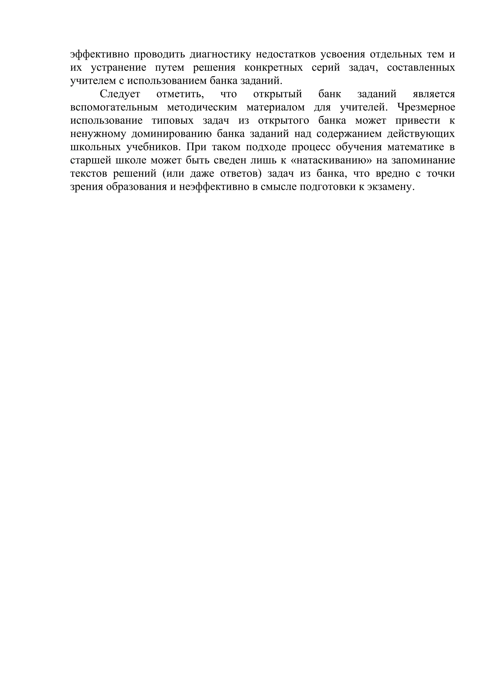 эффективно проводить диагностику недостатков усвоения отдельных тем и
их устранение путем решения конкретных серий задач, составленных
учителем с использованием банка заданий.
Следует отметить, что открытый банк заданий является
вспомогательным методическим материалом для учителей. Чрезмерное
использование типовых задач из открытого банка может привести к
ненужному доминированию банка заданий над содержанием действующих
школьных учебников. При таком подходе процесс обучения математике в
старшей школе может быть сведен лишь к «натаскиванию» на запоминание
текстов решений (или даже ответов) задач из банка, что вредно с точки
зрения образования и неэффективно в смысле подготовки к экзамену.
 