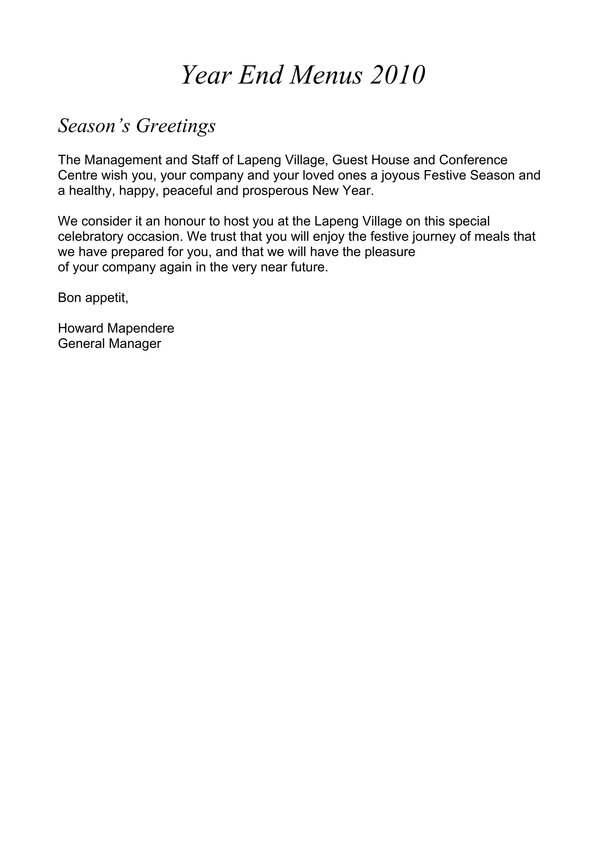Year End Menus 2010
Season’s Greetings
The Management and Staff of Lapeng Village, Guest House and Conference
Centre wish you, your company and your loved ones a joyous Festive Season and
a healthy, happy, peaceful and prosperous New Year.
We consider it an honour to host you at the Lapeng Village on this special
celebratory occasion. We trust that you will enjoy the festive journey of meals that
we have prepared for you, and that we will have the pleasure
of your company again in the very near future.
Bon appetit,
Howard Mapendere
General Manager
