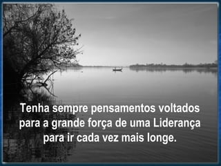 Tenha sempre pensamentos voltados
para a grande força de uma Liderança
para ir cada vez mais longe.
 