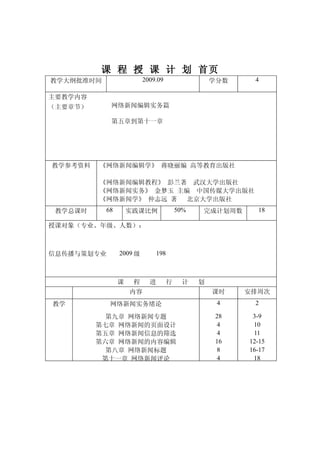 课 程 授 课 计 划 首页
教学大纲批准时间                 2009.09                 学分数    4

主要教学内容
（主要章节）      网络新闻编辑实务篇

            第五章到第十一章




教学参考资料   《网络新闻编辑学》 蒋晓丽编 高等教育出版社

         《网络新闻编辑教程》 彭兰著 武汉大学出版社
         《网络新闻实务》 金梦玉 主编 中国传媒大学出版社
         《网络新闻学》 仲志远 著  北京大学出版社
 教学总课时     68       实践课比例              50%   完成计划周数      18

授课对象（专业、年级、人数）：



信息传播与策划专业       2009 级       198



                课    程     进       行    计    划
                    内容                           课时    安排周次
教学          网络新闻实务绪论                              4     2

           第九章 网络新闻专题                             28    3-9
         第七章 网络新闻的页面设计                             4    10
         第五章 网络新闻信息的筛选                             4    11
         第六章 网络新闻的内容编辑                            16   12-15
           第八章 网络新闻标题                              8   16-17
          第十一章 网络新闻评论                              4    18
 