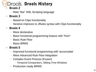 16
Drools History
 Drools 2
● Rete “like” XML Scripting language
 Drools 3
● Based on Clips functionality
● Iterative improves to JRules syntax with Clips functionality
 Drools 4
● More declarative
● Basic functional programming feature with “from”
● Basic Rule Flow
● Basic BRMS
 Drools 5
● Improved functional programming with 'accumulate'
● More Advanced Rule Flow integration
● Complex Event Process (Fusion)
● Temporal Comparators, Sliding Time Windows
● Production ready BRMS
 
