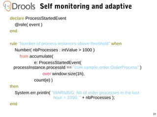 31
Self monitoring and adaptive
declare ProcessStartedEvent
@role( event )
end
rule "Number of process instances above threshold" when
Number( nbProcesses : intValue > 1000 )
from accumulate(
e: ProcessStartedEvent(
processInstance.processId == "com.sample.order.OrderProcess" )
over window:size(1h),
count(e) )
then
System.err.println( "WARNING: Nb of order processes in the last
hour > 1000: " + nbProcesses );
end
 