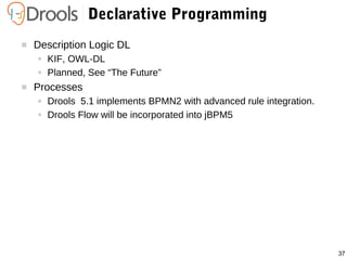 37
Declarative Programming
 Description Logic DL
● KIF, OWL-DL
● Planned, See “The Future”
 Processes
● Drools 5.1 implements BPMN2 with advanced rule integration.
● Drools Flow will be incorporated into jBPM5
 