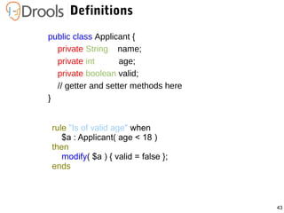 43
Definitions
public class Applicant {
private String name;
private int age;
private boolean valid;
// getter and setter methods here
}
rule "Is of valid age" when
$a : Applicant( age < 18 )
then
modify( $a ) { valid = false };
ends
 