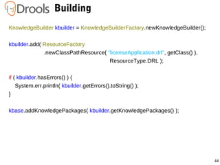 44
Building
KnowledgeBuilder kbuilder = KnowledgeBuilderFactory.newKnowledgeBuilder();
kbuilder.add( ResourceFactory
.newClassPathResource( "licenseApplication.drl", getClass() ),
ResourceType.DRL );
if ( kbuilder.hasErrors() ) {
System.err.println( kbuilder.getErrors().toString() );
}
kbase.addKnowledgePackages( kbuilder.getKnowledgePackages() );
 