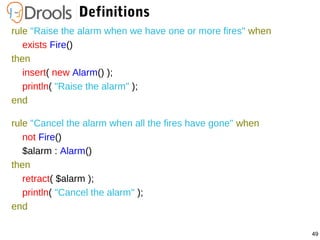 49
Definitions
rule "Raise the alarm when we have one or more fires" when
exists Fire()
then
insert( new Alarm() );
println( "Raise the alarm" );
end
rule "Cancel the alarm when all the fires have gone" when
not Fire()
$alarm : Alarm()
then
retract( $alarm );
println( "Cancel the alarm" );
end
 