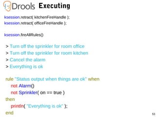 53
Executing
ksession.retract( kitchenFireHandle );
ksession.retract( officeFireHandle );
ksession.fireAllRules()
> Turn off the sprinkler for room office
> Turn off the sprinkler for room kitchen
> Cancel the alarm
> Everything is ok
rule "Status output when things are ok" when
not Alarm()
not Sprinkler( on == true )
then
println( "Everything is ok" );
end
 