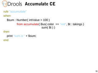 56
Accumulate CE
rule "accumulate"
when
$sum : Number( intValue > 100 )
from accumulate( Bus( color == "red", $t : takings )
sum( $t ) )
then
print "sum is “ + $sum;
end
 