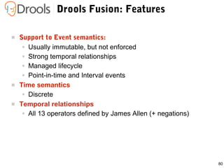 80
Drools Fusion: Features
 Support to Event semantics:
● Usually immutable, but not enforced
● Strong temporal relationships
● Managed lifecycle
● Point-in-time and Interval events
 Time semantics
● Discrete
 Temporal relationships
● All 13 operators defined by James Allen (+ negations)
 