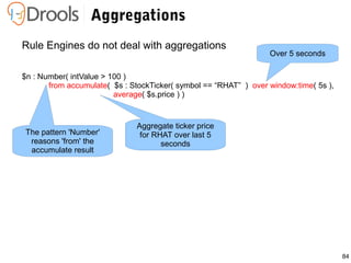 84
Aggregations
Rule Engines do not deal with aggregations
$n : Number( intValue > 100 )
from accumulate( $s : StockTicker( symbol == “RHAT” ) over window:time( 5s ),
average( $s.price ) )
Over 5 seconds
Aggregate ticker price
for RHAT over last 5
seconds
The pattern 'Number'
reasons 'from' the
accumulate result
 