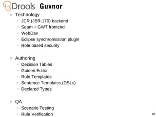 86
Guvnor
 Technology
● JCR (JSR-170) backend
● Seam + GWT frontend
● WebDav
● Eclipse synchronisation plugin
● Role based security
 Authoring
● Decision Tables
● Guided Editor
● Rule Templates
● Sentence Templates (DSLs)
● Declared Types
 QA
● Scenario Testing
● Rule Verification
 