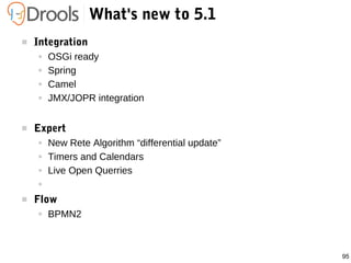 95
What's new to 5.1
 Integration
● OSGi ready
● Spring
● Camel
● JMX/JOPR integration
 Expert
● New Rete Algorithm “differential update”
● Timers and Calendars
● Live Open Querries
●
 Flow
● BPMN2
 