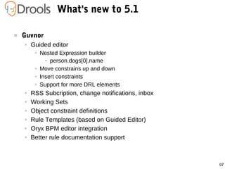 97
What's new to 5.1
 Guvnor
● Guided editor
● Nested Expression builder
● person.dogs[0].name
● Move constrains up and down
● Insert constraints
● Support for more DRL elements
● RSS Subcription, change notifications, inbox
● Working Sets
● Object constraint definitions
● Rule Templates (based on Guided Editor)
● Oryx BPM editor integration
● Better rule documentation support
 