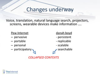 Changes underway Voice, translation, natural language search, projectors, screens, wearable devices make information …. Pew Internet danah boyd pervasive - persistent portable - replicable personal - scalable participatory - searchable     COLLAPSED CONTEXTS 