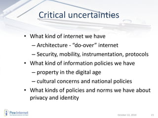 What kind of internet we have  Architecture - “do-over” internet Security, mobility, instrumentation, protocols What kind of information policies we have property in the digital age cultural concerns and national policies What kinds of policies and norms we have about privacy and identity Critical uncertainties October 22, 2010 