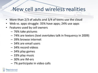 New cell and wireless realities More than 2/3 of adults and 3/4 of teens use the cloud Web vs. apps struggle: 35% have apps; 24% use apps Features used by cell owners 76% take pictures 74% are texters (text overtakes talk in frequency in 2009) 39% browse internet 34% are email users 34% record videos 34% play games 33% play music 30% are IM-ers 7% participate in video calls 